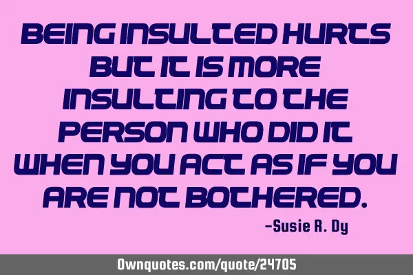 Being insulted hurts but it is more insulting to the person who did it when you act as if you are