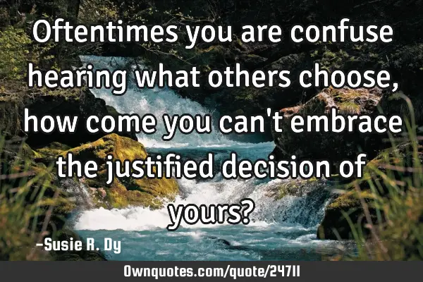 Oftentimes you are confuse hearing what others choose, how come you can