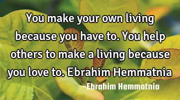 You make your own living because you have to. You help others to make a living because you love to.