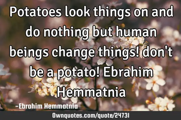 Potatoes look things on and do nothing but human beings change things! don