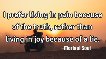 I prefer living in pain because of the truth, rather than living in joy because of a