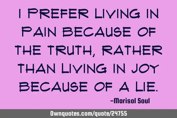I prefer living in pain because of the truth, rather than living in joy because of a