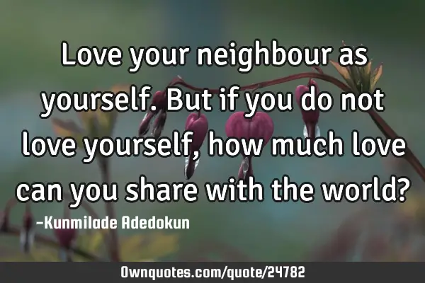 Love your neighbour as yourself.But if you do not love yourself, how much love can you share with