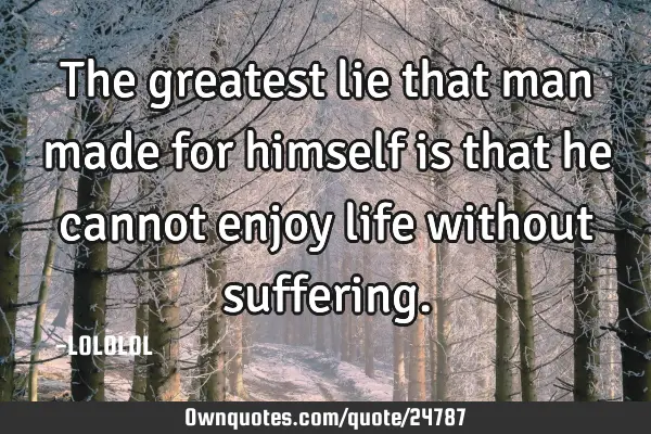 The greatest lie that man made for himself is that he cannot enjoy life without