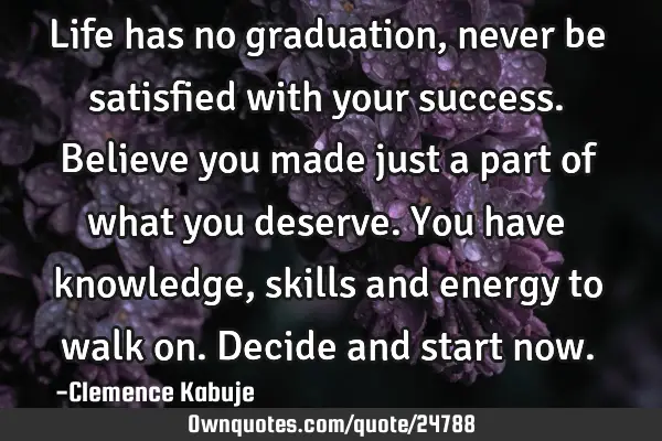 Life has no graduation, never be satisfied with your success. Believe you made just a part of what