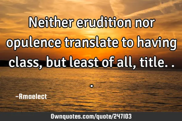 Neither erudition nor opulence translate to having class, but least of all,