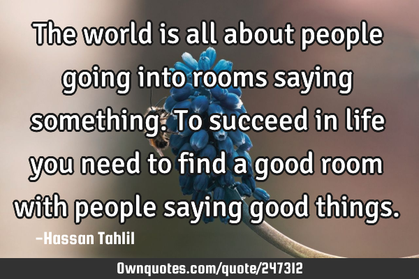 The world is all about people going into rooms saying something. To succeed in life you need to