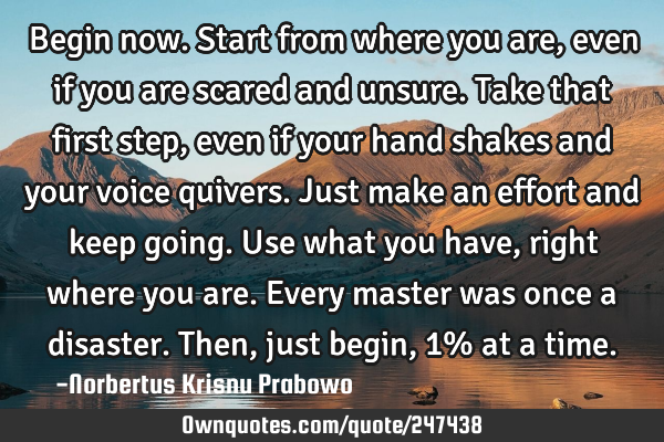 Begin now. Start from where you are, even if you are scared and unsure. Take that first step, even