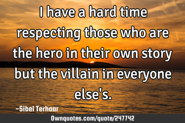 I have a hard time respecting 
those who are the hero in their 
own story but the villain 
in