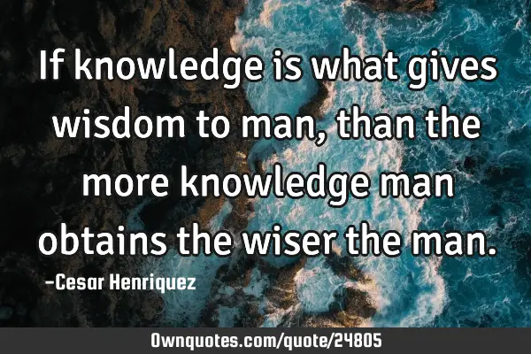 If knowledge is what gives wisdom to man, than the more knowledge man obtains the wiser the
