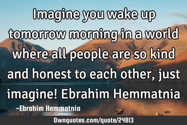 Imagine you wake up tomorrow morning in a world where all people are so kind and honest to each