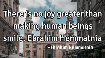 There is no joy greater than making human beings smile. Ebrahim Hemmatnia