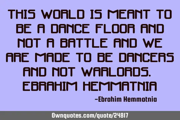 This world is meant to be a dance floor and not a battle and we are made to be dancers and not