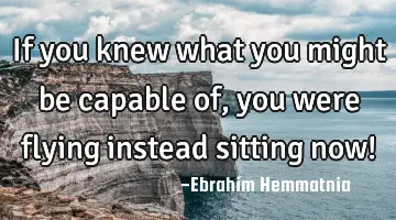 If you knew what you might be capable of, you were flying instead sitting now!