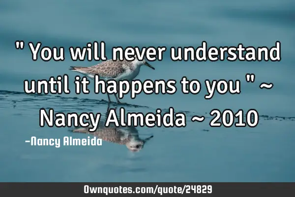" You will never understand until it happens to you " ~ Nancy Almeida ~ 2010