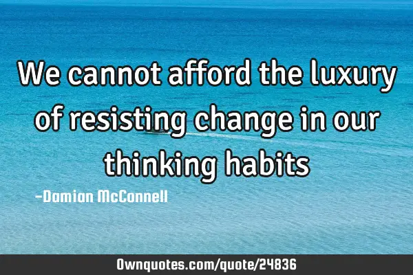 We cannot afford the luxury of resisting change in our thinking