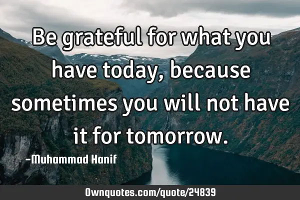 Be grateful for what you have today, because sometimes you will not have it for