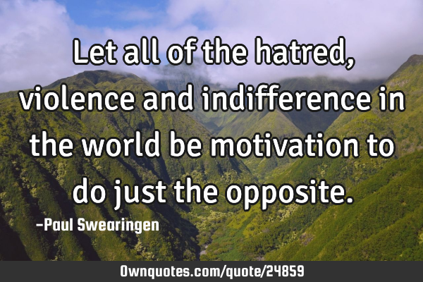Let all of the hatred, violence and indifference in the world be motivation to do just the