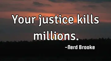 Your justice kills millions.