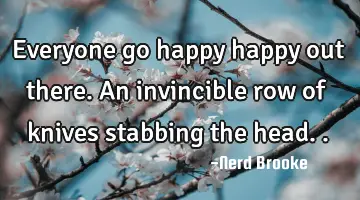 Everyone go happy happy out there. An invincible row of knives stabbing the head..
