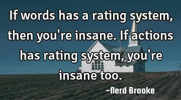 If words has a rating system, then you're insane. If actions has rating system, you're insane too.