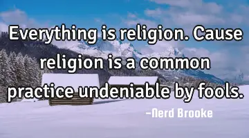 Everything is religion. Cause religion is a common practice undeniable by fools.