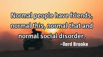Normal people have friends, normal this, normal that and normal social disorder.