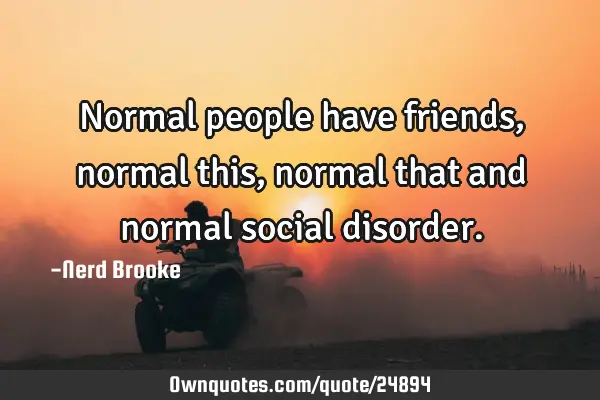Normal people have friends, normal this, normal that and normal social