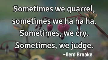 Sometimes we quarrel, sometimes we ha ha ha. Sometimes, we cry. Sometimes, we judge.