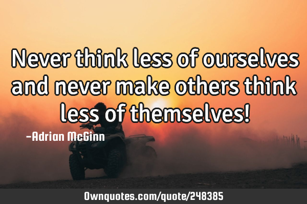 Never think less of ourselves and never make others think less of themselves!