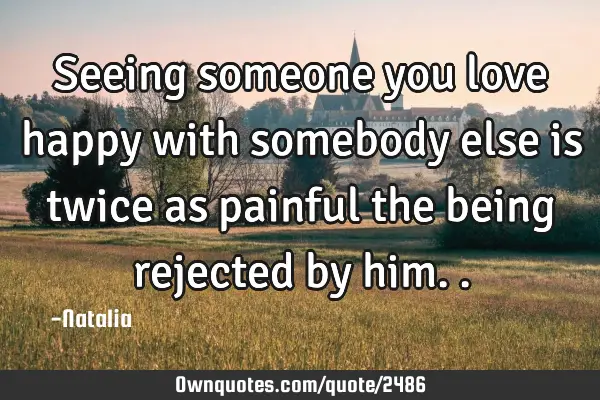 Seeing someone you love happy with somebody else is twice as painful the being rejected by