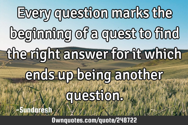 Every question marks the beginning of a quest to find the right answer for it which ends up being