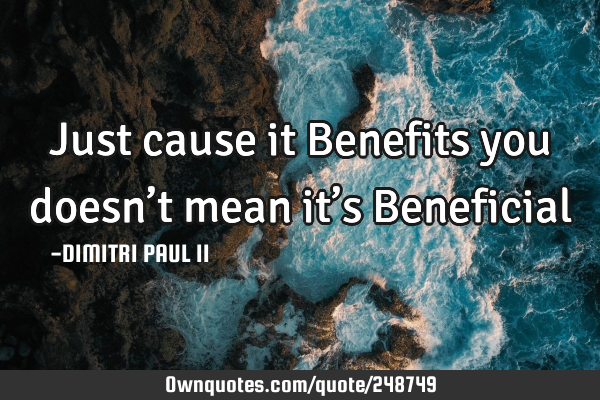 Just cause it Benefits you doesn’t mean it’s Beneficial…