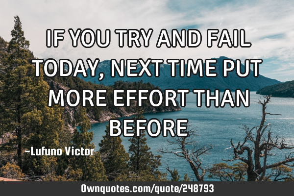 IF YOU TRY AND FAIL TODAY, NEXT TIME PUT MORE EFFORT THAN BEFORE