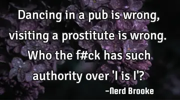 Dancing in a pub is wrong,visiting a prostitute is wrong.Who the f#ck has such authority over 'I is