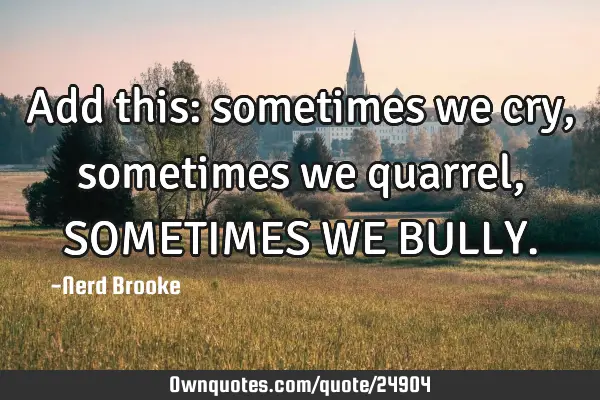 Add this: sometimes we cry, sometimes we quarrel, SOMETIMES WE BULLY