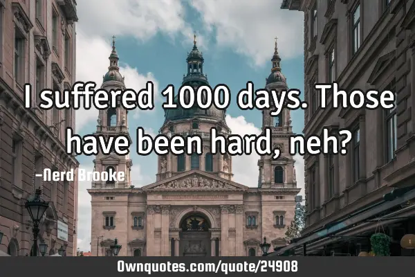 I suffered 1000 days. Those have been hard, neh?