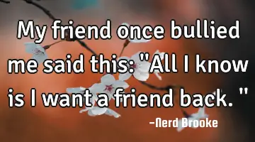 My friend once bullied me said this: ''All I know is I want a friend back.''