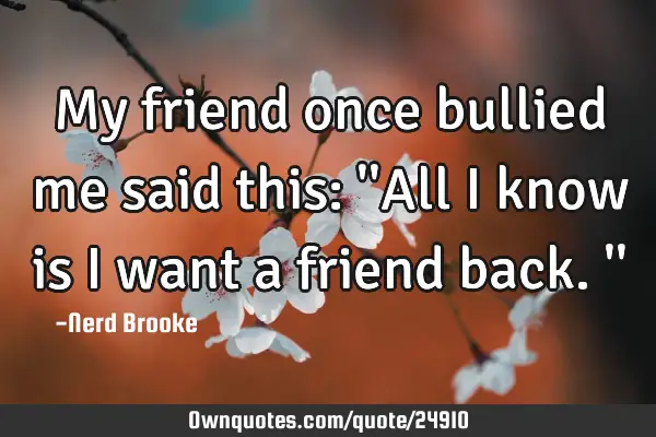 My friend once bullied me said this: 