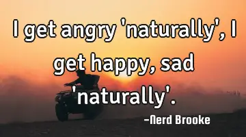 I get angry 'naturally', i get happy, sad 'naturally'.