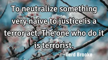 To neutralize something very naive to justice is a terror act. The one who do it is terrorist.
