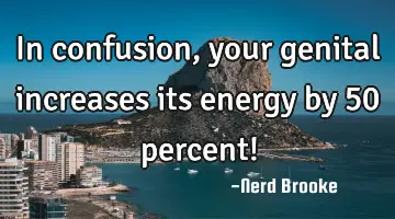 In confusion, your genital increases its energy by 50 percent!
