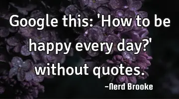 Google this: 'How to be happy every day?' without quotes.