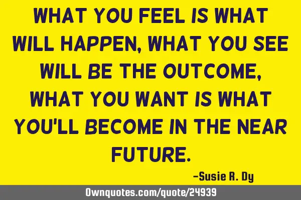 What you feel is what will happen, what you see will be the outcome, what you want is what you