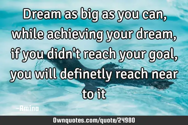 Dream as big as you can, while achieving your dream, if you didn