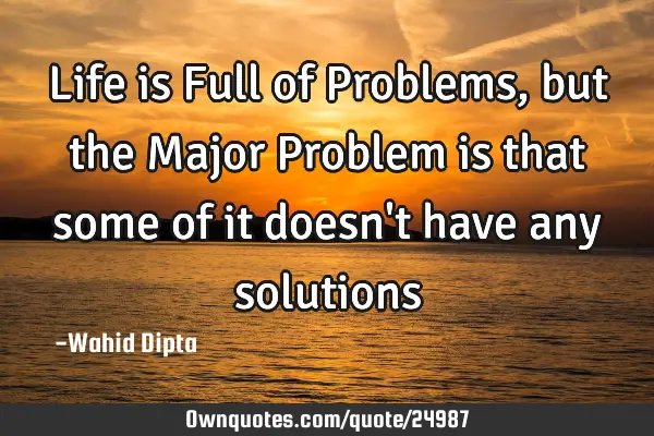 Life is Full of Problems, but the Major Problem is that some of it doesn