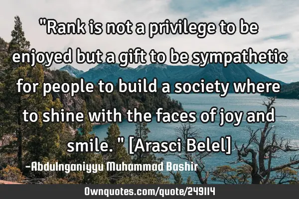 "Rank is not a privilege to be enjoyed but a gift to be sympathetic for people to build a society
