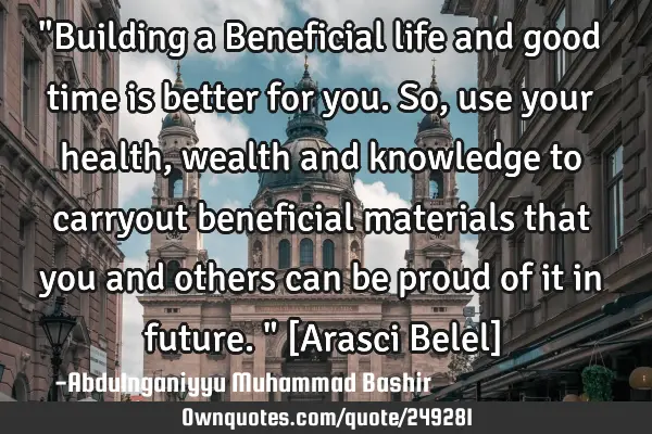 "Building a Beneficial life and good time is better for you. So, use your health, wealth and