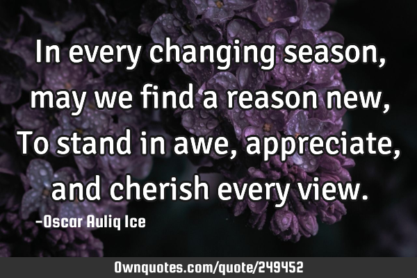 In every changing season, may we find a reason new, To stand in awe, appreciate, and cherish every