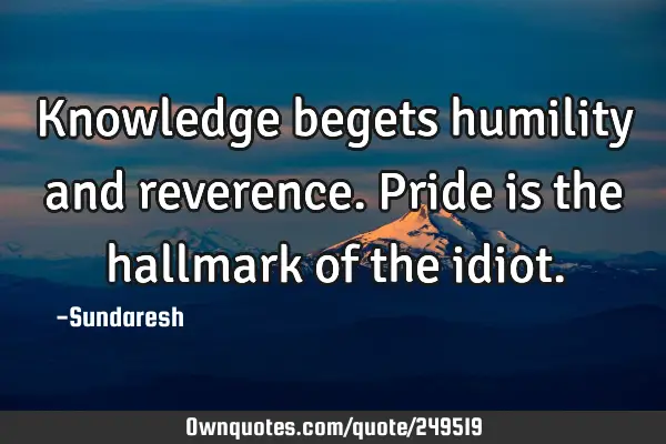 Knowledge begets humility and reverence. Pride is the hallmark  of the
